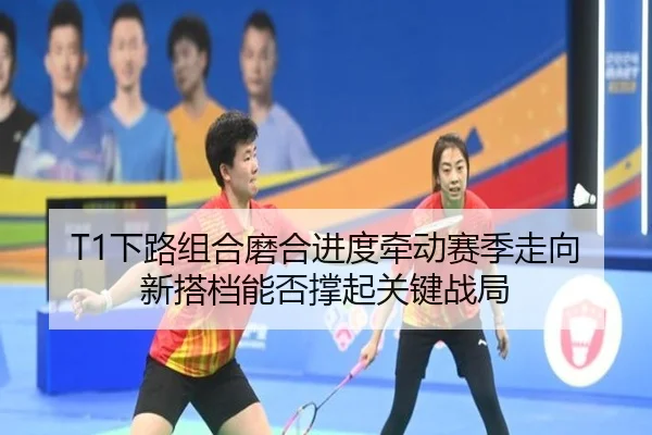 T1下路组合磨合进度牵动赛季走向 新搭档能否撑起关键战局